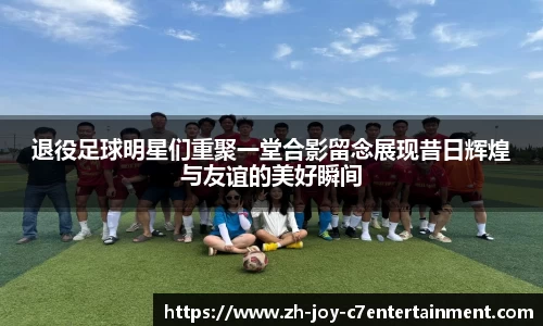 退役足球明星们重聚一堂合影留念展现昔日辉煌与友谊的美好瞬间